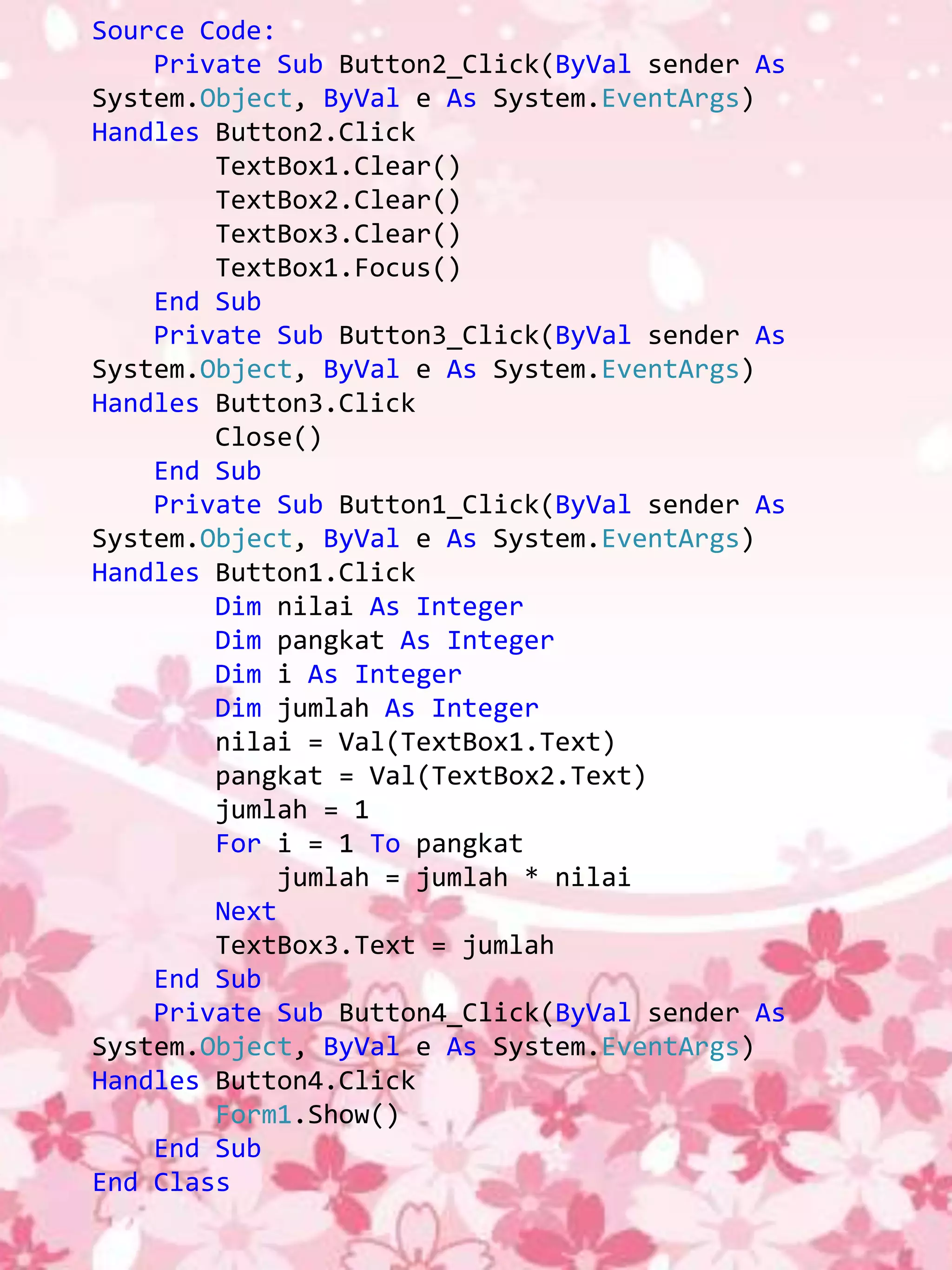 Source Code:
    Private Sub Button2_Click(ByVal sender As
System.Object, ByVal e As System.EventArgs)
Handles Button2.Click
        TextBox1.Clear()
        TextBox2.Clear()
        TextBox3.Clear()
        TextBox1.Focus()
    End Sub
    Private Sub Button3_Click(ByVal sender As
System.Object, ByVal e As System.EventArgs)
Handles Button3.Click
        Close()
    End Sub
    Private Sub Button1_Click(ByVal sender As
System.Object, ByVal e As System.EventArgs)
Handles Button1.Click
        Dim nilai As Integer
        Dim pangkat As Integer
        Dim i As Integer
        Dim jumlah As Integer
        nilai = Val(TextBox1.Text)
        pangkat = Val(TextBox2.Text)
        jumlah = 1
        For i = 1 To pangkat
            jumlah = jumlah * nilai
        Next
        TextBox3.Text = jumlah
    End Sub
    Private Sub Button4_Click(ByVal sender As
System.Object, ByVal e As System.EventArgs)
Handles Button4.Click
        Form1.Show()
    End Sub
End Class
 