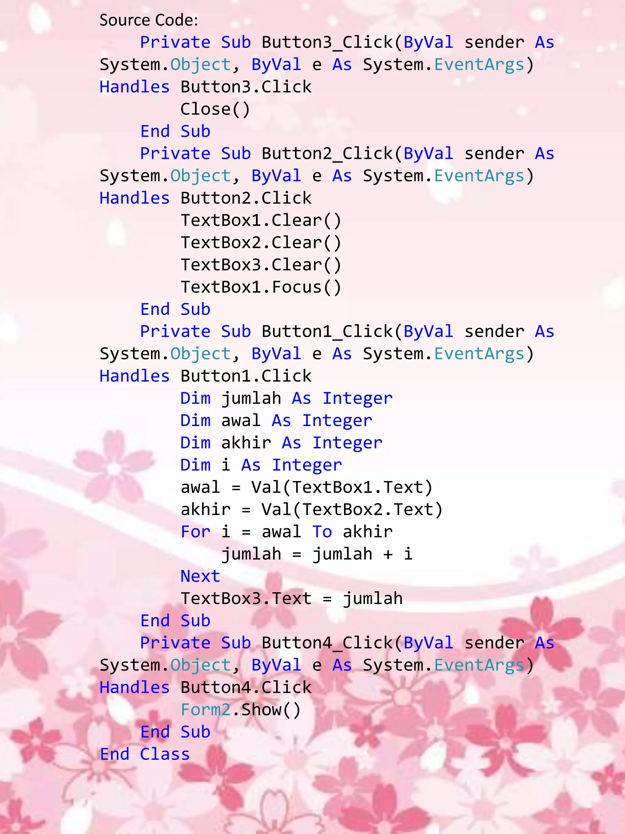 Source Code:
     Private Sub Button3_Click(ByVal sender As
System.Object, ByVal e As System.EventArgs)
Handles Button3.Click
          Close()
     End Sub
     Private Sub Button2_Click(ByVal sender As
System.Object, ByVal e As System.EventArgs)
Handles Button2.Click
          TextBox1.Clear()
          TextBox2.Clear()
          TextBox3.Clear()
          TextBox1.Focus()
     End Sub
     Private Sub Button1_Click(ByVal sender As
System.Object, ByVal e As System.EventArgs)
Handles Button1.Click
          Dim jumlah As Integer
          Dim awal As Integer
          Dim akhir As Integer
          Dim i As Integer
          awal = Val(TextBox1.Text)
          akhir = Val(TextBox2.Text)
          For i = awal To akhir
              jumlah = jumlah + i
          Next
          TextBox3.Text = jumlah
     End Sub
     Private Sub Button4_Click(ByVal sender As
System.Object, ByVal e As System.EventArgs)
Handles Button4.Click
          Form2.Show()
     End Sub
End Class
 