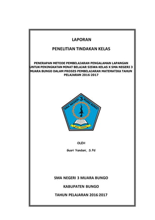 LAPORAN
PENELITIAN TINDAKAN KELAS
PENERAPAN METODE PEMBELAJARAN PENGALAMAN LAPANGAN
UNTUK PENINGKATAN MINAT BELAJAR SISWA KELAS X SMA NEGERI 3
MUARA BUNGO DALAM PROSES PEMBELAJARAN MATEMATIKA TAHUN
PELAJARAN 2016/2017
OLEH
Gusri Yandani, S.Pd
SMA NEGERI 3 MUARA BUNGO
KABUPATEN BUNGO
TAHUN PELAJARAN 2016/2017
 