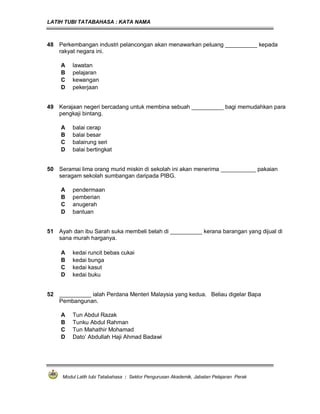 LATIH TUBI TATABAHASA : KATA NAMA
Modul Latih tubi Tatabahasa : Sektor Pengurusan Akademik, Jabatan Pelajaran Perak
48 Perkembangan industri pelancongan akan menawarkan peluang __________ kepada
rakyat negara ini.
A lawatan
B pelajaran
C kewangan
D pekerjaan
49 Kerajaan negeri bercadang untuk membina sebuah __________ bagi memudahkan para
pengkaji bintang.
A balai cerap
B balai besar
C balairung seri
D balai bertingkat
50 Seramai lima orang murid miskin di sekolah ini akan menerima ___________ pakaian
seragam sekolah sumbangan daripada PIBG.
A pendermaan
B pemberian
C anugerah
D bantuan
51 Ayah dan ibu Sarah suka membeli belah di __________ kerana barangan yang dijual di
sana murah harganya.
A kedai runcit bebas cukai
B kedai bunga
C kedai kasut
D kedai buku
52 __________ ialah Perdana Menteri Malaysia yang kedua. Beliau digelar Bapa
Pembangunan.
A Tun Abdul Razak
B Tunku Abdul Rahman
C Tun Mahathir Mohamad
D Dato’ Abdullah Haji Ahmad Badawi
 