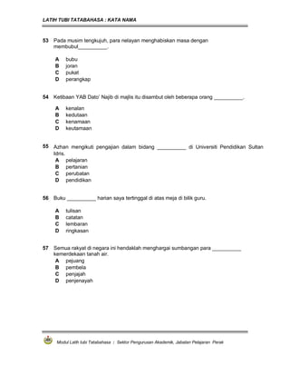 LATIH TUBI TATABAHASA : KATA NAMA
Modul Latih tubi Tatabahasa : Sektor Pengurusan Akademik, Jabatan Pelajaran Perak
53 Pada musim tengkujuh, para nelayan menghabiskan masa dengan
membubul__________.
A bubu
B joran
C pukat
D perangkap
54 Ketibaan YAB Dato’ Najib di majlis itu disambut oleh beberapa orang __________.
A kenalan
B kedutaan
C kenamaan
D keutamaan
55 Azhan mengikuti pengajian dalam bidang __________ di Universiti Pendidikan Sultan
Idris.
A pelajaran
B pertanian
C perubatan
D pendidikan
56 Buku __________ harian saya tertinggal di atas meja di bilik guru.
A tulisan
B catatan
C lembaran
D ringkasan
57 Semua rakyat di negara ini hendaklah menghargai sumbangan para __________
kemerdekaan tanah air.
A pejuang
B pembela
C penjajah
D penjenayah
 