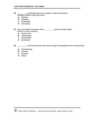 LATIH TUBI TATABAHASA : KATA NAMA
Modul Latih tubi Tatabahasa : Sektor Pengurusan Akademik, Jabatan Pelajaran Perak
58 __________ pendatang tanpa izin ke negara ini telah menimbulkan
pelbagai masalah sosial yang serius.
A Ketibaan
B Kehadiran
C Kedatangan
D Kemasukan
59 Azua dan Latifah merupakan rakan __________ semasa mereka tinggal
berjiran di Taman Sentosa.
A sepermainan
B seperjuangan
C persekolahan
D perkongsian
60 __________ di tepi pantai pada waktu senja sungguh mengasyikkan dan mempesonakan.
A Pemandangan
B Peristiwa
C Keadaan
D Situasi
 