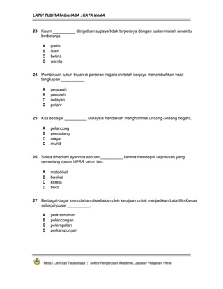 LATIH TUBI TATABAHASA : KATA NAMA
Modul Latih tubi Tatabahasa : Sektor Pengurusan Akademik, Jabatan Pelajaran Perak
23 Kaum __________ diingatkan supaya tidak terpedaya dengan jualan murah sewaktu
berbelanja.
A gadis
B isteri
C betina
D wanita
24 Pembinaan tukun tiruan di perairan negara ini telah berjaya menambahkan hasil
tangkapan __________.
A pesawah
B penoreh
C nelayan
D petani
25 Kita sebagai __________ Malaysia hendaklah menghormati undang-undang negara.
A pelancong
B pendatang
C rakyat
D murid
26 Sofea dihadiahi ayahnya sebuah __________ kerana mendapat keputusan yang
cemerlang dalam UPSR tahun lalu.
A motosikal
B basikal
C kereta
D beca
27 Berbagai-bagai kemudahan disediakan oleh kerajaan untuk menjadikan Lata Ulu Kenas
sebagai pusat __________.
A perkhemahan
B pelancongan
C petempatan
D perkampungan
 