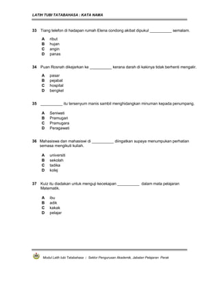 LATIH TUBI TATABAHASA : KATA NAMA
Modul Latih tubi Tatabahasa : Sektor Pengurusan Akademik, Jabatan Pelajaran Perak
33 Tiang telefon di hadapan rumah Elena condong akibat dipukul __________ semalam.
A ribut
B hujan
C angin
D panas
34 Puan Rosnah dikejarkan ke __________ kerana darah di kakinya tidak berhenti mengalir.
A pasar
B pejabat
C hospital
D bengkel
35 __________ itu tersenyum manis sambil menghidangkan minuman kepada penumpang.
A Seniwati
B Pramugari
C Pramugara
D Peragawati
36 Mahasiswa dan mahasiswi di __________ diingatkan supaya menumpukan perhatian
semasa mengikuti kuliah.
A universiti
B sekolah
C tadika
D kolej
37 Kuiz itu diadakan untuk menguji kecekapan __________ dalam mata pelajaran
Matematik.
A ibu
B adik
C kakak
D pelajar
 