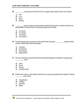 LATIH TUBI TATABAHASA : KATA NAMA
Modul Latih tubi Tatabahasa : Sektor Pengurusan Akademik, Jabatan Pelajaran Perak
38 __________ yang dijual di kedai Kak Som itu segar-segar belaka kerana baru dipetik.
A Kuih
B Lauk
C Sayur
D Barang
39 _________ polis itu sedang menyampaikan taklimat tentang kes rompakan kedai emas
yang berlaku di Kedai Emas Fung Keong kepada pihak media.
A Juruacara
B Jurucakap
C Juruhebah
D Jurumaklum
40 Penyokong-penyokong pasukan bola sepak Perak melonjak __________ apabila Khalid
Jamlus menjaringkan gol kemenangan.
A lompatan
B kemeriahan
C kesenangan
D kegembiraan
41 Semua penyertaan pertandingan Bercerita Bahasa Malaysia hendaklah menggunakan
__________ rasmi.
A surat
B kertas
C borang
D lembaran kerja
42 Pada zaman dahulu, raja dengan permaisurinya yang sangat jelita akan tinggal di sebuah
_________ yang cantik.
A singgahsana
B mahligai
C peterana
D takhta
 