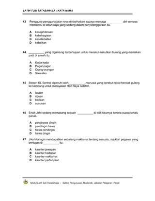 LATIH TUBI TATABAHASA : KATA NAMA
Modul Latih tubi Tatabahasa : Sektor Pengurusan Akademik, Jabatan Pelajaran Perak
43 Pengguna-pengguna jalan raya dinasihatkan supaya menjaga __________ diri semasa
memandu di lebuh raya yang sedang dalam penyelenggaraan itu.
A kesejahteraan
B kebahagiaan
C keselamatan
D kebaikan
44 __________ yang digantung itu bertujuan untuk menakut-nakutkan burung yang memakan
padi di sawah itu.
A Kuda-kuda
B Pagar-pagar
C Orang-orangan
D Siku-siku
45 Stesen KL Sentral dipenuhi oleh __________ manusia yang berebut-rebut hendak pulang
ke kampung untuk merayakan Hari Raya Aidilfitri.
A lautan
B ribuan
C barisan
D susunan
46 Encik Jafri sedang memasang sebuah __________ di bilik tidurnya kerana cuaca terlalu
panas.
A penghawa dingin
B pendingin hawa
C hawa pendingin
D hawa dingin
47 Jika kita ingin mendapatkan sebarang maklumat tentang sesuatu, rujuklah pegawai yang
bertugas di __________ itu.
A kaunter jawapan
B kaunter hadapan
C kaunter maklumat
D kaunter pertanyaan
 