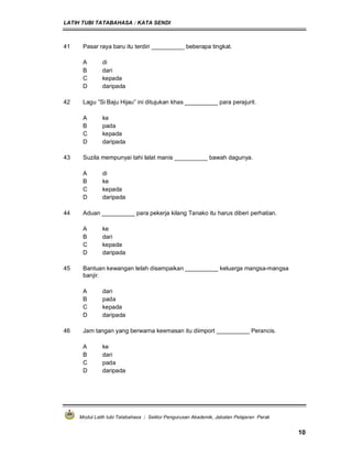 LATIH TUBI TATABAHASA : KATA SENDI
Modul Latih tubi Tatabahasa : Sektor Pengurusan Akademik, Jabatan Pelajaran Perak
10
41 Pasar raya baru itu terdiri __________ beberapa tingkat.
A di
B dari
C kepada
D daripada
42 Lagu ”Si Baju Hijau” ini ditujukan khas __________ para perajurit.
A ke
B pada
C kepada
D daripada
43 Suzila mempunyai tahi lalat manis __________ bawah dagunya.
A di
B ke
C kepada
D daripada
44 Aduan __________ para pekerja kilang Tanako itu harus diberi perhatian.
A ke
B dari
C kepada
D daripada
45 Bantuan kewangan telah disampaikan __________ keluarga mangsa-mangsa
banjir.
A dari
B pada
C kepada
D daripada
46 Jam tangan yang berwarna keemasan itu diimport __________ Perancis.
A ke
B dari
C pada
D daripada
 