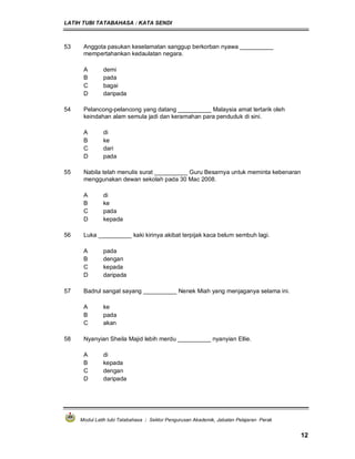 LATIH TUBI TATABAHASA : KATA SENDI
Modul Latih tubi Tatabahasa : Sektor Pengurusan Akademik, Jabatan Pelajaran Perak
12
53 Anggota pasukan keselamatan sanggup berkorban nyawa __________
mempertahankan kedaulatan negara.
A demi
B pada
C bagai
D daripada
54 Pelancong-pelancong yang datang __________ Malaysia amat tertarik oleh
keindahan alam semula jadi dan keramahan para penduduk di sini.
A di
B ke
C dari
D pada
55 Nabila telah menulis surat __________ Guru Besarnya untuk meminta kebenaran
menggunakan dewan sekolah pada 30 Mac 2008.
A di
B ke
C pada
D kepada
56 Luka __________ kaki kirinya akibat terpijak kaca belum sembuh lagi.
A pada
B dengan
C kepada
D daripada
57 Badrul sangat sayang __________ Nenek Miah yang menjaganya selama ini.
A ke
B pada
C akan
58 Nyanyian Sheila Majid lebih merdu __________ nyanyian Ellie.
A di
B kepada
C dengan
D daripada
 
