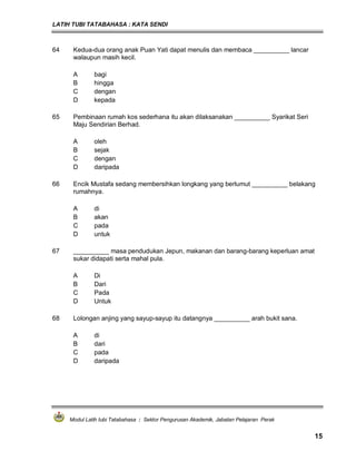 LATIH TUBI TATABAHASA : KATA SENDI
Modul Latih tubi Tatabahasa : Sektor Pengurusan Akademik, Jabatan Pelajaran Perak
15
64 Kedua-dua orang anak Puan Yati dapat menulis dan membaca __________ lancar
walaupun masih kecil.
A bagi
B hingga
C dengan
D kepada
65 Pembinaan rumah kos sederhana itu akan dilaksanakan __________ Syarikat Seri
Maju Sendirian Berhad.
A oleh
B sejak
C dengan
D daripada
66 Encik Mustafa sedang membersihkan longkang yang berlumut __________ belakang
rumahnya.
A di
B akan
C pada
D untuk
67 __________ masa pendudukan Jepun, makanan dan barang-barang keperluan amat
sukar didapati serta mahal pula.
A Di
B Dari
C Pada
D Untuk
68 Lolongan anjing yang sayup-sayup itu datangnya __________ arah bukit sana.
A di
B dari
C pada
D daripada
 