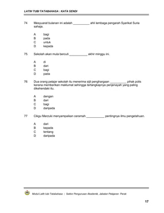 LATIH TUBI TATABAHASA : KATA SENDI
Modul Latih tubi Tatabahasa : Sektor Pengurusan Akademik, Jabatan Pelajaran Perak
17
74 Mesyuarat bulanan ini adalah __________ ahli lembaga pengarah Syarikat Suria
sahaja.
A bagi
B pada
C untuk
D kepada
75 Sekolah akan mula bercuti ___________ akhir minggu ini.
A di
B dari
C bagi
D pada
76 Dua orang pelajar sekolah itu menerima sijil penghargaan __________ pihak polis
kerana memberikan maklumat sehingga tertangkapnya penjenayah yang paling
dikehendaki itu.
A dengan
B dari
C bagi
D daripada
77 Cikgu Marzuki menyampaikan ceramah ___________ pentingnya ilmu pengetahuan.
A dari
B kepada
C tentang
D daripada
 