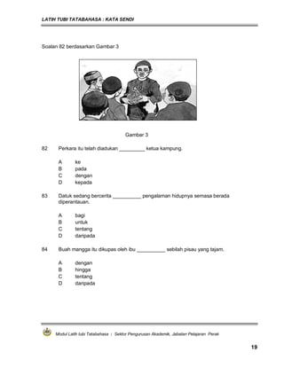 LATIH TUBI TATABAHASA : KATA SENDI
Modul Latih tubi Tatabahasa : Sektor Pengurusan Akademik, Jabatan Pelajaran Perak
19
Soalan 82 berdasarkan Gambar 3
Gambar 3
82 Perkara itu telah diadukan _________ ketua kampung.
A ke
B pada
C dengan
D kepada
83 Datuk sedang bercerita __________ pengalaman hidupnya semasa berada
diperantauan.
A bagi
B untuk
C tentang
D daripada
84 Buah mangga itu dikupas oleh ibu __________ sebilah pisau yang tajam.
A dengan
B hingga
C tentang
D daripada
 