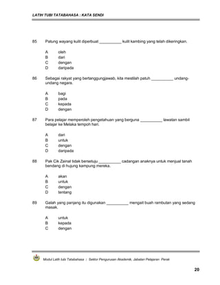 LATIH TUBI TATABAHASA : KATA SENDI
Modul Latih tubi Tatabahasa : Sektor Pengurusan Akademik, Jabatan Pelajaran Perak
20
85 Patung wayang kulit diperbuat __________ kulit kambing yang telah dikeringkan.
A oleh
B dari
C dengan
D daripada
86 Sebagai rakyat yang bertanggungjawab, kita mestilah patuh __________ undang-
undang negara.
A bagi
B pada
C kepada
D dengan
87 Para pelajar memperoleh pengetahuan yang berguna __________ lawatan sambil
belajar ke Melaka tempoh hari.
A dari
B untuk
C dengan
D daripada
88 Pak Cik Zainal tidak bersetuju __________ cadangan anaknya untuk menjual tanah
bendang di hujung kampung mereka.
A akan
B untuk
C dengan
D tentang
89 Galah yang panjang itu digunakan __________ mengait buah rambutan yang sedang
masak.
A untuk
B kepada
C dengan
 