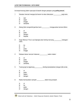 LATIH TUBI TATABAHASA : KATA SENDI
Modul Latih tubi Tatabahasa : Sektor Pengurusan Akademik, Jabatan Pelajaran Perak
3
Isi tempat kosong dalam ayat-ayat di bawah dengan jawapan yang paling sesuai.
1 Gerakan mencari mangsa bot karam itu akan diteruskan __________ pagi esok.
A dari
B sejak
C hingga
D daripada
2 Abang Zaki mengambil gambar kami __________ menggunakan kamera Nikon.
A di
B pada
C dengan
D kepada
3 Angin Monsun Timur Laut dijangka akan bertiup kencang __________ bahagian
utara.
A ke
B di
C pada
D hingga
4 Kelawar keluar mencari makanan __________ waktu malam.
A di
B pada
C hingga
D daripada
5 Tudung saji itu digantung __________ dinding bersebelahan dengan bilik emak.
A di
B pada
C dalam
D dengan
6 Nadia memasukkan sampah __________ dalam tong sampah.
A di
B ke
C pada
D dengan
 