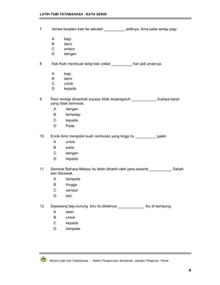 LATIH TUBI TATABAHASA : KATA SENDI
Modul Latih tubi Tatabahasa : Sektor Pengurusan Akademik, Jabatan Pelajaran Perak
4
7 Aimee berjalan kaki ke sekolah __________ adiknya, Aina pada setiap pagi.
A bagi
B demi
C antara
D dengan
8 Kak Kiah membuat sebiji kek coklat __________ hari jadi anaknya.
A bagi
B demi
C untuk
D kepada
9 Para remaja dinasihati supaya tidak terpengaruh ____________ budaya barat
yang tidak bermoral.
A dengan
B terhadap
C kepada
D Pada
10 Encik Amir menjolok buah rambutan yang tinggi itu __________ galah.
A untuk
B pada
C dengan
D kepada
11 Seminar Bahasa Melayu itu telah dihadiri oleh para peserta ___________ Sabah
dan Sarawak.
A daripada
B hingga
C sampai
D dari
12 Sepasang baju kurung biru itu dibelinya _____________ ibu di kampung.
A akan
B untuk
C kepada
D daripada
 