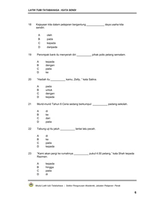 LATIH TUBI TATABAHASA : KATA SENDI
Modul Latih tubi Tatabahasa : Sektor Pengurusan Akademik, Jabatan Pelajaran Perak
6
18 Kejayaan kita dalam pelajaran bergantung ____________ daya usaha kita
sendiri.
A oleh
B pada
C kepada
D daripada
19 Perompak bank itu menyerah diri __________ pihak polis petang semalam.
A kepada
B dengan
C pada
D ke
20 ”Hadiah itu __________ kamu, Zetty, ” kata Salina.
A pada
B untuk
C dengan
D kepada
21 Murid-murid Tahun 6 Ceria sedang berkumpul __________ padang sekolah.
A di
B ke
C dari
D pada
22 Tabung uji itu jatuh __________ lantai lalu pecah.
A di
B ke
C pada
D kepada
23 ”Kami akan pergi ke rumahnya __________ pukul 4.00 petang,” kata Shah kepada
Razman.
A kepada
B hingga
C pada
D di
 