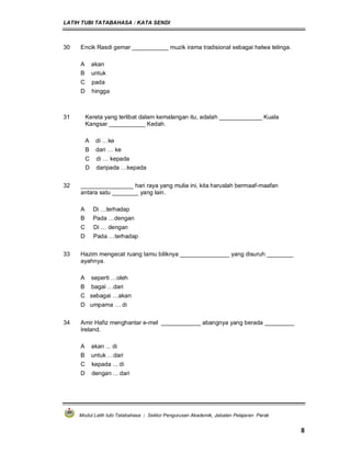 LATIH TUBI TATABAHASA : KATA SENDI
Modul Latih tubi Tatabahasa : Sektor Pengurusan Akademik, Jabatan Pelajaran Perak
8
30 Encik Rasdi gemar ___________ muzik irama tradisional sebagai halwa telinga.
A akan
B untuk
C pada
D hingga
31 Kereta yang terlibat dalam kemalangan itu, adalah _____________ Kuala
Kangsar ___________ Kedah.
A di …ke
B dari … ke
C di … kepada
D daripada …kepada
32 ________________ hari raya yang mulia ini, kita haruslah bermaaf-maafan
antara satu ________ yang lain.
A Di …terhadap
B Pada …dengan
C Di … dengan
D Pada …terhadap
33 Hazim mengecat ruang tamu biliknya _______________ yang disuruh ________
ayahnya.
A seperti …oleh
B bagai …dari
C sebagai …akan
D umpama … di
34 Amir Hafiz menghantar e-mel ____________ abangnya yang berada _________
Ireland.
A akan ... di
B untuk …dari
C kepada ... di
D dengan ... dari
 