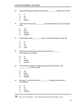 LATIH TUBI TATABAHASA : KATA SENDI
Modul Latih tubi Tatabahasa : Sektor Pengurusan Akademik, Jabatan Pelajaran Perak
9
35 Abang Haikal bekerja sebagai pembantu tadbir __________ Pejabat Daerah Kinta.
A di
B ke
C dari
D kepada
36 “Lebih baik membaca buku __________ asyik bermain sahaja,” kata emak kepada
Kamil.
A dari
B pada
C kepada
D daripada
37 Rumah Balqis terletak __________ antara rumah Kamalia dengan rumah Zila.
A di
B ke
C dari
D pada
38 Hafis Hashim mempamerkan permainan yang menarik __________
awal hingga akhir permainan.
A ke
B dari
C kepada
D daripada
39 Semua borang penyertaan mestilah sampai kepada kami sebelum atau
_____________ 22 Februari 2008.
A dari
B pada
C kepada
D daripada
40 Perompak itu menikam Pak Sharif __________ belakang semasa cubaan
merompaknya.
A di
B ke
C dari
D daripada
 