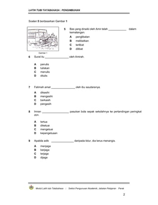 LATIH TUBI TATABAHASA : PENGIMBUHAN
Modul Latih tubi Tatabahasa : Sektor Pengurusan Akademik, Jabatan Pelajaran Perak
2
Soalan 5 berdasarkan Gambar 1
5 Bas yang dinaiki oleh Amir telah ____________ dalam
kemalangan.
A penglibatan
B melibatkan
C terlibat
D dilibat
Gambar 1
6 Surat itu ________________ oleh Amirah.
A penulis
B tuliskan
C menulis
D ditulis
7 Fatimah amat ________________ oleh ibu saudaranya.
A dikasihi
B mengasihi
C berkasih
D pengasih
8 Imran __________________ pasukan bola sepak sekolahnya ke pertandingan peringkat
zon.
A tertua
B diketuai
C mengetuai
D kepengetuaan
9 Apabila adik _______________ daripada tidur, dia terus menangis.
A menjaga
B berjaga
C terjaga
D dijaga
 