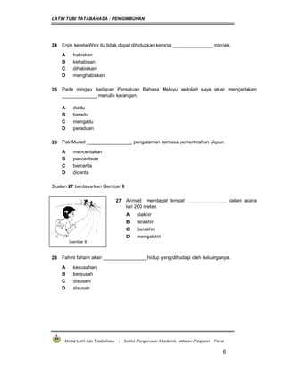 LATIH TUBI TATABAHASA : PENGIMBUHAN
Modul Latih tubi Tatabahasa : Sektor Pengurusan Akademik, Jabatan Pelajaran Perak
6
24 Enjin kereta Wira itu tidak dapat dihidupkan kerana _______________ minyak.
A habiskan
B kehabisan
C dihabiskan
D menghabiskan
25 Pada minggu hadapan Persatuan Bahasa Melayu sekolah saya akan mengadakan
_____________ menulis karangan.
A diadu
B beradu
C mengadu
D peraduan
26 Pak Murad _________________ pengalaman semasa pemerintahan Jepun.
A menceritakan
B penceritaan
C bercerita
D dicerita
Soalan 27 berdasarkan Gambar 8
Gambar 8
27 Ahmad mendapat tempat _______________ dalam acara
lari 200 meter.
A diakhir
B terakhir
C berakhir
D mengakhiri
28 Fahmi faham akan ________________ hidup yang dihadapi oleh keluarganya.
A kesusahan
B bersusah
C disusahi
D disusah
 