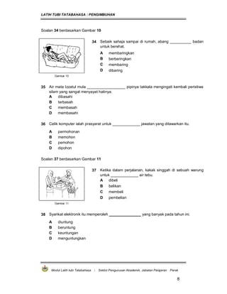 LATIH TUBI TATABAHASA : PENGIMBUHAN
Modul Latih tubi Tatabahasa : Sektor Pengurusan Akademik, Jabatan Pelajaran Perak
8
Soalan 34 berdasarkan Gambar 10
34 Sebaik sahaja sampai di rumah, abang __________ badan
untuk berehat.
A membaringkan
B berbaringkan
C membaring
D dibaring
Gambar 10
35 Air mata Izzatul mula __________________ pipinya takkala mengingati kembali peristiwa
silam yang sangat menyayat hatinya.
A dibasahi
B terbasah
C membasah
D membasahi
36 Celik komputer ialah prasyarat untuk _____________ jawatan yang ditawarkan itu.
A permohonan
B memohon
C pemohon
D dipohon
Soalan 37 berdasarkan Gambar 11
37 Ketika dalam perjalanan, kakak singgah di sebuah warung
untuk _____________ air tebu.
A dibeli
B belikan
C membeli
D pembelian
Gambar 11
38 Syarikat elektronik itu memperoleh _______________ yang banyak pada tahun ini.
A diuntung
B beruntung
C keuntungan
D menguntungkan
 