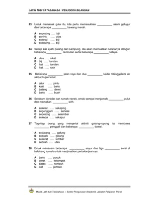 LATIH TUBI TATABAHASA : PENJODOH BILANGAN
Modul Latih tubi Tatabahasa : Sektor Pengurusan Akademik, Jabatan Pelajaran Perak
33 Untuk memasak gulai itu, kita perlu memasukkan __________ asam gelugur
dan beberapa __________ bawang merah.
A sepotong ….. biji
B sehiris ….. ulas
C seketul ….. biji
D sekeping ….. biji
34 Setiap kali ayah pulang dari kampung, dia akan memuatkan keretanya dengan
beberapa __________ rambutan serta beberapa __________ kelapa.
A ulas ….. sikat
B biji ….. tandan
C ikat ….. tandan
D ikat ….. sisir
35 Beberapa __________ jalan raya dan dua __________ kedai ditenggelami air
akibat hujan lebat.
A jalur ….. pintu
B kaki ….. baris
C batang ….. deret
D baris ….. buah
36 Sebelum beredar dari rumah nenek, emak sempat menjamah __________ pulut
dan memakan __________ sirih.
A seketul ….. sekeping
B segenggam ….. sehelai
C sepotong ….. selembar
D sekepal ….. sekapur
37 Tiap-tiap orang yang menyertai aktiviti gotong-royong itu membawa
__________ penggali dan beberapa __________ dawai.
A sebatang ….. gelung
B sebuah ….. gelung
C sekerat ….. lembar
D sebilah ….. utas
38 Emak menanam beberapa __________ sayur dan tiga __________ serai di
belakang rumah untuk menjimatkan perbelanjaannya.
A baris ….. pucuk
B deret ….. kelompok
C batas ….. rumpun
D ikat ….. jambak
 