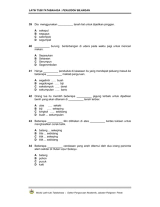 LATIH TUBI TATABAHASA : PENJODOH BILANGAN
Modul Latih tubi Tatabahasa : Sektor Pengurusan Akademik, Jabatan Pelajaran Perak
39 Dia menggunakan __________ tanah liat untuk dijadikan pinggan.
A sekepul
B segugus
C setompok
D segumpal
40 __________ burung berterbangan di udara pada waktu pagi untuk mencari
makan.
A Sepasukan
B Sekawan
C Serumpun
D Segerombolan
41 Hanya __________ penduduk di kawasan itu yang mendapat peluang masuk ke
beberapa __________ maktab perguruan.
A segelintir ….. buah
B segolongan ….. biji
C sekelompok ….. deret
D sekumpulan ….. baris
42 Orang tua itu memilih beberapa __________ jagung terbaik untuk dijadikan
benih yang akan ditanam di __________ tanah terbiar.
A ulas ….. sekaki
B biji ….. sekeping
C tongkol ….. sebidang
D buah ... sekumpulan
43 Beberapa __________ lilin dititiskan di atas __________ kertas lukisan untuk
menghasilkan corak batik.
A batang ... sekeping
B titis ... sebidang
C titik ... sekeping
D titik ... sebidang
44 Beberapa __________ cendawan yang aneh ditemui oleh dua orang pencinta
alam sekitar di Hutan Lipur Sekayu.
A batang
B pohon
C pucuk
D kaki
 