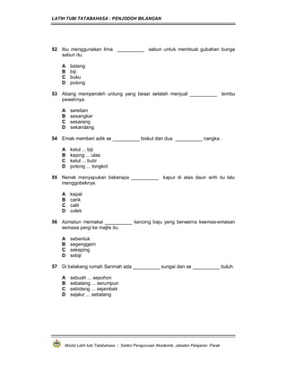 LATIH TUBI TATABAHASA : PENJODOH BILANGAN
Modul Latih tubi Tatabahasa : Sektor Pengurusan Akademik, Jabatan Pelajaran Perak
52 Ibu menggunakan lima __________ sabun untuk membuat gubahan bunga
sabun itu.
A batang
B biji
C buku
D potong
53 Abang memperoleh untung yang besar setelah menjual __________ lembu
pawahnya.
A sereban
B sesangkar
C sesarang
D sekandang
54 Emak memberi adik se __________ biskut dan dua __________ nangka .
A ketul ... biji
B keping ... ulas
C ketul ... butir
D potong ... tongkol
55 Nenek menyapukan beberapa __________ kapur di atas daun sirih itu lalu
menggobeknya.
A kepal
B carik
C calit
D colek
56 Azmatun memakai __________ kancing baju yang berwarna keemas-emasan
semasa pergi ke majlis itu.
A sebentuk
B segenggam
C sekeping
D sebiji
57 Di belakang rumah Sarimah ada __________ sungai dan se __________ buluh.
A sebuah ... sepohon
B sebatang ... serumpun
C sebidang ... sejambak
D sejalur ... sebatang
 
