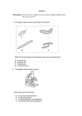 Section A

Instructions: Every question is followed by four options A, B, C and D. Choose
              the correct answer.


1. The diagram below shows living things K,L,M and N.




             K                                       L




             M                                     N



   Which of the living things in the diagram above are microorganisms?

   A    K and M only
   B    M and N only
   C    K and N only
   D    K, M and N only

2. The diagram below shows a device.




  What is the use of the device?

    A    To see tiny microorganisms
    B    To see living things
    C    To see transparent microorganisms
    D    To see the movement of organisms
 