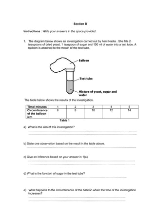 Section B

Instructions : Write your answers in the space provided.


1. The diagram below shows an investigation carried out by Aimi Nadia . She fills 2
   teaspoons of dried yeast, 1 teaspoon of sugar and 100 ml of water into a test tube. A
   balloon is attached to the mouth of the test tube.




The table below shows the results of the investigation.

  Time/ minutes           1             2             3             4            5
  Circumference           6             8            10            12            14
  of the balloon
  /cm
                              Table 1

a) What is the aim of this investigation?
   …………………………………………………………………………………………….…….
   …………………………………………………………………………………………………..


b) State one observation based on the result in the table above.
   …………………………………………………………………………………………..............


c) Give an inference based on your answer in 1(a)
   ………………………………………………………………………………………………….
   ………………………………………………………………………………………………….


d) What is the function of sugar in the test tube?
   …………………………………………………………………………………………..



e) What happens to the circumference of the balloon when the time of the investigation
   increases?
   ………………………………………………………………………………………..
   ………………………………………………………………………………………..
 