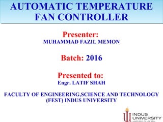 AUTOMATIC TEMPERATURE
FAN CONTROLLER
AUTOMATIC TEMPERATURE
FAN CONTROLLER
Presenter:
MUHAMMAD FAZIL MEMON
Batch: 2016
Presented to:
Engr. LATIF SHAH
FACULTY OF ENGINEERING,SCIENCE AND TECHNOLOGY
(FEST) INDUS UNIVERSITY
 