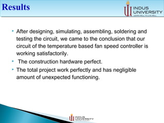  After designing, simulating, assembling, soldering and
testing the circuit, we came to the conclusion that our
circuit of the temperature based fan speed controller is
working satisfactorily.
 The construction hardware perfect.
 The total project work perfectly and has negligible
amount of unexpected functioning.
ResultsResults
 