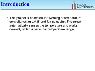 IntroductionIntroduction
 This project is based on the working of temperature
controller using LM35 and fan as cooler. The circuit
automatically senses the temperature and works
normally within a particular temperature range.
 
