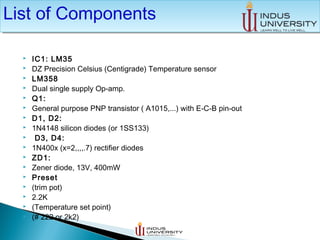  IC1: LM35
 DZ Precision Celsius (Centigrade) Temperature sensor 
 LM358
 Dual single supply Op-amp.
 Q1:
 General purpose PNP transistor ( A1015,...) with E-C-B pin-out
 D1, D2:
 1N4148 silicon diodes (or 1SS133)
  D3, D4:
 1N400x (x=2,,,,.7) rectifier diodes
 ZD1:
 Zener diode, 13V, 400mW
 Preset
 (trim pot)
 2.2K
 (Temperature set point) 
 (# 222 or 2k2)
List of ComponentsList of Components
 