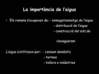 La importància de l’aigua Els romans s’ocupaven de: - enmagatzematge de l’aigua - distribució de l’aigua - construcció del sist.de  clavagueram L’aigua s’utilitzava per:  - consum domèstic - termes  - tallers o indústries 