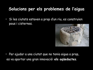 Solucions per els problemes de l’aigua Si les ciutats estaven a prop d’un riu, es construien pous i cisternes. Per ajudar a una ciutat que no tenia aigua a prop, es va aportar una gran innovació:  els aqüeductes . 