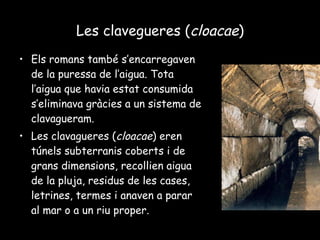 Les clavegueres ( cloacae ) Els romans també s’encarregaven de la puressa de l’aigua. Tota l’aigua que havia estat consumida s’eliminava gràcies a un sistema de clavagueram. Les clavagueres ( cloacae ) eren túnels subterranis coberts i de grans dimensions, recollien aigua de la pluja, residus de les cases, letrines, termes i anaven a parar al mar o a un riu proper. 