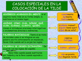CASOS ESPECIALES EN LA
          COLOCACIÓN DE LA TILDE
ADVERBIOS ACABADOS EN –MENTE. si el               comúnmente
adjetivo tenía tilde en su forma simple, la        ágilmente
mantiene en el mismo lugar.                       fuertemente
ADÓNDE, CÓMO, CUÁL, DÓNDE, QUÉ,
CUÁN, CUÁNDO, CUÁNTO, QUIÉN.                    ¿Adónde iremos?
Llevan si introducen oraciones interrogativas   ¿Quién llamó ayer?
o exclamativas directas o indirectas.           ¿Qué día se vota?

PALABRAS MAYÚSCULAS. Tanto si se trata
de iniciales como si se integran en una              América
palabra escrita enteramente en mayúscula,            FÁTIMA
llevan tilde cuando así lo exijan las reglas.

PALABRAS DE ORIGEN EXTRANJERO. De
                                                 búnker, gánster
acuerdo con las reglas del español.

AÚN lleva tilde cuando puede sustituirse
por todavía y no la lleva cuando equivale a       Aún es pronto.
 incluso.                                       Aun llegando tarde…
                                                                 10
 