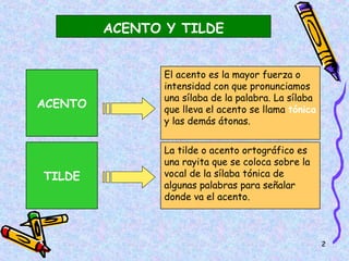 ACENTO Y TILDE


                El acento es la mayor fuerza o
                intensidad con que pronunciamos
                una sílaba de la palabra. La sílaba
ACENTO          que lleva el acento se llama tónica
                y las demás átonas.


                La tilde o acento ortográfico es
                una rayita que se coloca sobre la
TILDE           vocal de la sílaba tónica de
                algunas palabras para señalar
                donde va el acento.



                                                      2
 