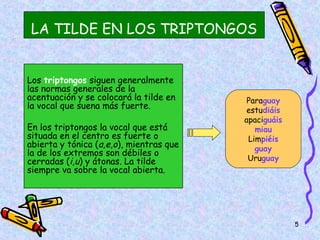 LA TILDE EN LOS TRIPTONGOS


Los triptongos siguen generalmente
las normas generales de la
acentuación y se colocará la tilde en     Paraguay
la vocal que suena más fuerte.           estudiáis
                                         apaciguáis
En los triptongos la vocal que está         miau
situada en el centro es fuerte o          Limpiéis
abierta y tónica (a,e,o), mientras que      guay
la de los extremos son débiles o
cerradas (i,u) y átonas. La tilde         Uruguay
siempre va sobre la vocal abierta.




                                                      5
 