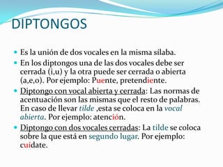 DIPTONGOS
 Es la unión de dos vocales en la misma sílaba.
 En los diptongos una de las dos vocales debe ser
  cerrada (i...