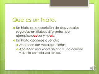 Que es un hiato.
Un
hiato es la aparición de dos vocales
seguidas en sílabas diferentes, por
ejemplo:-caoba y –país.
Un hiato aparece cuando:
Aparecen dos vocales abiertas.
Aparecen una vocal abierta y una cerrada
y que la cerrada sea tónica.
