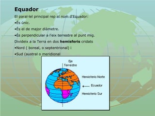Equador   El paral·lel principal rep el nom d'Equador: És únic.  És el de major diàmetre. És perpendicular a l'eix terrestre al punt mig.  Divideix a la Terra en dos  hemisferis  cridats Nord ( boreal, o septentrional) i  Sud (austral o meridional   