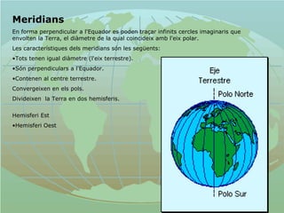 Meridians En forma perpendicular a l'Equador es poden traçar infinits cercles imaginaris que envolten la Terra, el diàmetre de la qual coincideix amb l'eix polar.  Les característiques dels meridians són les següents:  Tots tenen igual diàmetre (l'eix terrestre). Són perpendiculars a l'Equador.  Contenen al centre terrestre.  Convergeixen en els pols.  Divideixen  la Terra en dos hemisferis.   Hemisferi Est Hemisferi Oest 