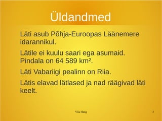 Üldandmed 
Läti asub Põhja-Euroopas Läänemere 
idarannikul. 
Lätile ei kuulu saari ega asumaid. 
Pindala on 64 589 km². 
Läti Vabariigi pealinn on Riia. 
Lätis elavad lätlased ja nad räägivad läti 
keelt. 
Viia Hang 3 
 