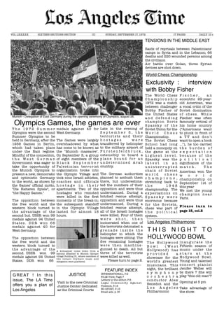 _____________________________________________________________________________________________________________________________________________________________________________________________________________________
VOL LXXXXX	 SIXTEEN SECTIONS-SECTION	 	 CC	 SUNDAY, SEPTEMBER 17, 1972 	 	 17 PAGES	 DAILY 10 c
Munich - Delegation of East Germany during the opening ceremony of Olympics, august 26.
TENSIONS IN THE MIDDLE EAST
Raids of reprisals between Palestinians'
camps in Syria and in the Lebanon; 66
deaths and 220 wounded persons among
the civilians.
Air battle over Golan; three Syrian
devices are shot down.
World Chess Championship
Exclusivity : interview
with Bobby Fisher
The World Chess
C h a m p i o n s h i p
1972 was a match
between challenger
Bobby Fischer of
the United States
a n d d e f e n d i n g
champion Boris
S p a s s k y o f t h e
Soviet Union for the
W o r l d C h e s s
Championship.
The Soviet Chess
School had long
held a monopoly on
the game at the
h i g h e s t l e v e l .
Spassky was the
l a t e s t i n a n
u n i n t e r r u p t e d
chain of Soviet
w o r l d c h e s s
c h a m p i o n s ,
stretching back to
t h e 1 9 4 8
championship. The
expectations on
S p a s s k y w e r e
enormous because
for the Soviets,
chess was part of
t h e p o l i t i c a l
system.
F i s c h e r , a n
eccentric 29-year-
old American, was
a vocal critic of the
Soviet domination
of chess. While
Fischer was often
famously critical of
his home country
("Americans want
to plunk in front of
a T V and don't
want to open a book
..."), he too carried
t h e b u r d e n o f
e x p e c t a t i o n
b e c a u s e o f t h e
p o l i t i c a l
signiﬁcance of the
m a t c h . T h e
American won the
w o r l d
championship on
September 1st of
this year
We met the young
c h a mp i o n n e a r
Paris. 	
Please tur n to
page 15, col.2
Los Angeles Philharmonic
T H I S N I G H T T O
HOLLYWOOD BOWL
T h e H o l ly w o o d
B o w l ( W e s t
Hollywood) has
p r o v i d e d a
showcase for the
world's greatest
musicians. This
night, the brilliant
s y m p h o n y
o r c h e s t r a
conductor Alex
Benedict and the
L o s A n g e l e s
Philharmonic
i n a u g u r a t e t h e
Fiftieth season of
music under the
s t a r s a t t h e
Hollywood Bowl.
Young and talented
concer t pianist
Jenifer Welles will
be there ? She will
play "this old man"?
Opening at 5 pm
Take advantage of
the show.
GREAT ! In this
issue, The LA Time
offers you a plan of
Los Angeles
T h e 1 9 7 2 S u m m e r
Olympics were the second
Summer Olympics to be
held in Germany, after the
1936 Games in Berlin,
which had taken place
under the Nazi regime.
Mindful of the connection,
t h e W e s t G e r m a n
Government was eager to
take the opportunity of
the Munich Olympics to
present a new, democratic
and optimistic Germany
to the world, as shown by
the Games' ofﬁcial motto,
"Die Heiteren Spiele", or
"the Happy Games."
The opposition between
the free world and the
western block turned to
the advantage of the
second but. USSR won 99
medals against 94 United
States. DDR won 66
medals against 40 for
West Germany.
The opposition between
the free world and the
western block turned to
the advantage of the
second. USSR won 99
medals against 94 United
States. 	 DDR won 66
medals against 40 for
West Germany.
The Games were largely
overshadowed by what
has come to be known as
the "Munich massacre".
On September 5, a group
of eight members of the
B l a c k S e p t e m b e r
Palestinian terrorist
organization broke into
the Olympic Village and
took nine Israeli athletes,
coaches and ofﬁcials
h o s t a g e i n t h e i r
apartments. Two of the
hostages who resisted
were killed in the ﬁrst
moments of the break-in;
the subsequent standoff
in the Olympic Village
lasted for almost 18
hours.
A kidnapper looks down from a
balcony attached to Munich Olympic
village Building 31, where members of
the Israeli Olympic team and
delegation were quartered.
Olympics Games, the games are over
Late in the evening of
S e p t e m b e r 5 , t h e
ter rorists and their
h o s t a g e s w e r e
transferred by helicopter
to the military airport of
F ü r s t e n f e l d b r u c k ,
ostensibly to board a
p l a n e b o u n d fo r a n
u n d e t e r m i n e d A r a b
country.
The German authorities
planned to ambush them
there, but underestima-
ted the numbers of their
opposition and were thus
undermanned. During a
botched rescue attempt,
opposition and were thus
undermanned. During a
botched rescue attempt,
all of the Israeli hostages
were killed. Four of them
w e r e s h o t , t h e n
incinerated when one of
the terrorists detonated a
g r e n a d e i n s i d e t h e
helicopter in which the
hostages were sitting. The
ﬁve remaining hostages
were then machine-
gunned to death. All but
three of the terrorists
were killed as well.
Please turn to page 2.
FEATURE INDEX
INTERNATIONAL, P.2
FILM View, Page 7
Letters to the editor, P.8
Legal Community Against
Violence, P.14
NO SPORT, P.15
Small ads, p.16
JUSTICE
Visit to the new Criminal
Justice Center dedicated
as the Criminal Courts
 