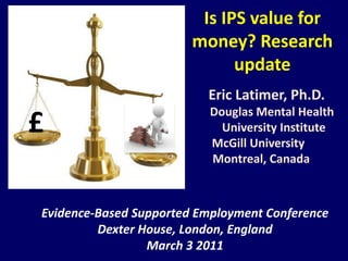 Is IPS value for money? Researchupdate Eric Latimer, Ph.D.         	         			Douglas Mental Health University Institute 		                          McGill University Montreal, Canada Evidence-BasedSupportedEmployment Conference Dexter House, London, England March 3 2011 £ 