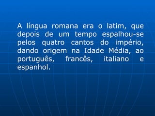 A língua romana era o latim, que depois de um tempo espalhou-se pelos quatro cantos do império, dando origem na Idade Média, ao português, francês, italiano e espanhol. 