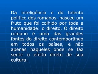 Da inteligência e do talento político dos romanos, nasceu um fruto que foi colhido por toda a humanidade: o direito. O direito romano é uma das grandes fontes do direito contemporâneo em todos os países, e não apenas naqueles onde se faz sentir o efeito direto de sua cultura. 
