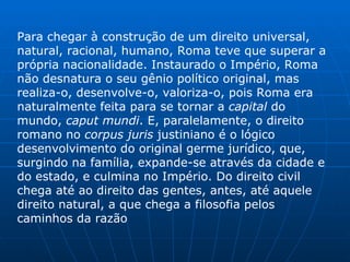 Para chegar à construção de um direito universal, natural, racional, humano, Roma teve que superar a própria nacionalidade. Instaurado o Império, Roma não desnatura o seu gênio político original, mas realiza-o, desenvolve-o, valoriza-o, pois Roma era naturalmente feita para se tornar a  capital  do mundo,  caput mundi . E, paralelamente, o direito romano no  corpus juris  justiniano é o lógico desenvolvimento do original germe jurídico, que, surgindo na família, expande-se através da cidade e do estado, e culmina no Império. Do direito civil chega até ao direito das gentes, antes, até aquele direito natural, a que chega a filosofia pelos caminhos da razão 