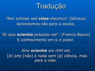 Tradução "Non scholae sed  vitae  discimus"  (Sêneca)  Aprendemos não para a escola,  "Et ipsa  scientia  potestas est" . (Francis Bacon)  E conhecimento em si é poder.  Sine  scientia  ars nihil est. [A] arte [não] é nada sem [a] ciência. mas para a vida.  